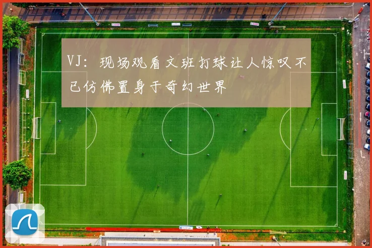 VJ：现场观看文班打球让人惊叹不已仿佛置身于奇幻世界