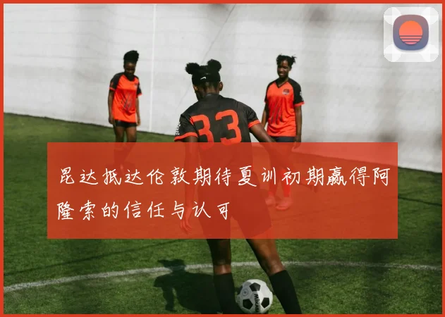 昆达抵达伦敦期待夏训初期赢得阿隆索的信任与认可