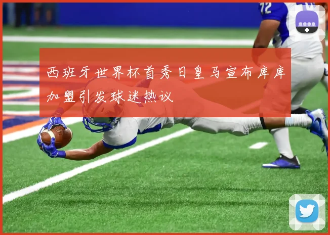 西班牙世界杯首秀日皇马宣布库库加盟引发球迷热议