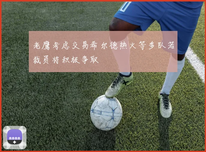 老鹰考虑交易希尔德热火等多队若裁员将积极争取