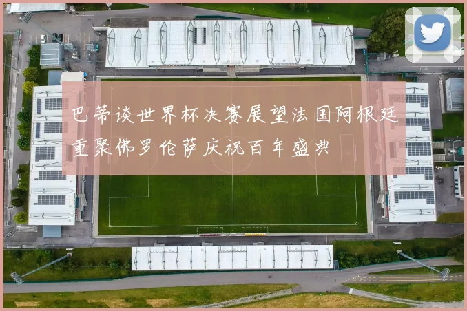 巴蒂谈世界杯决赛展望法国阿根廷重聚佛罗伦萨庆祝百年盛典