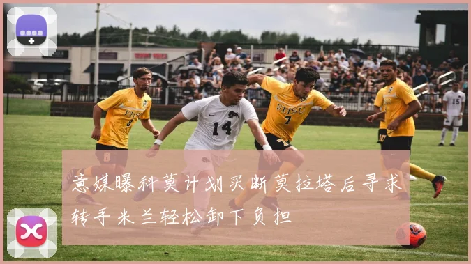 意媒曝科莫计划买断莫拉塔后寻求转手米兰轻松卸下负担
