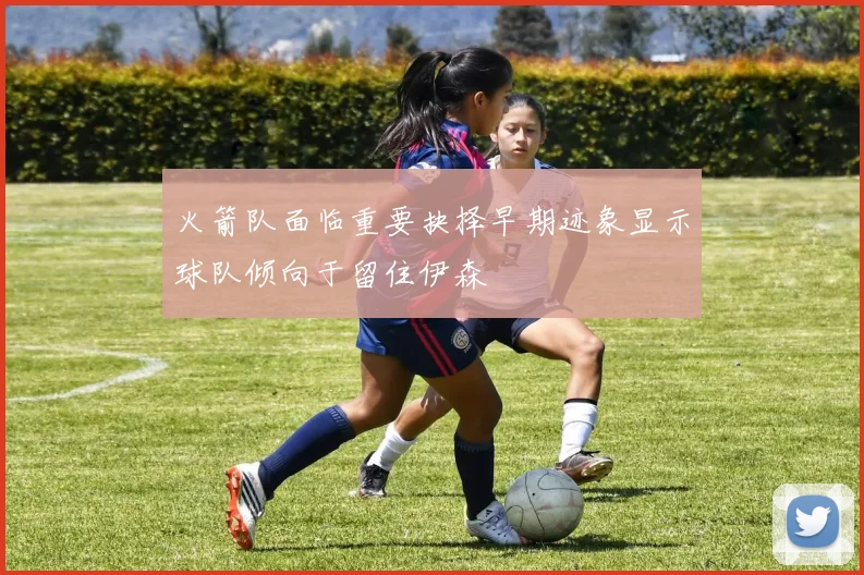 火箭队面临重要抉择早期迹象显示球队倾向于留住伊森