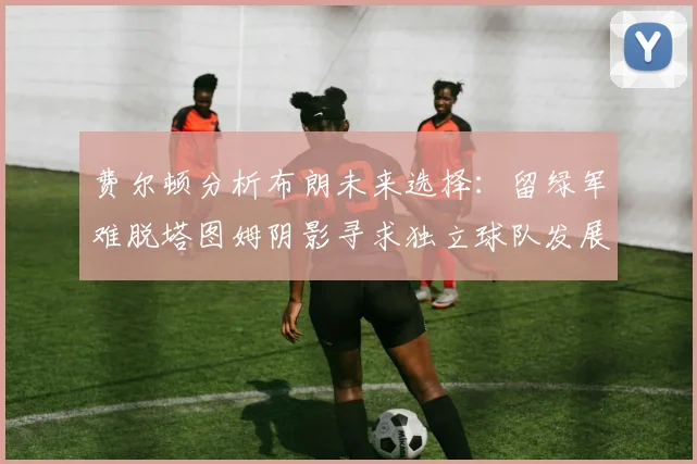 费尔顿分析布朗未来选择：留绿军难脱塔图姆阴影寻求独立球队发展