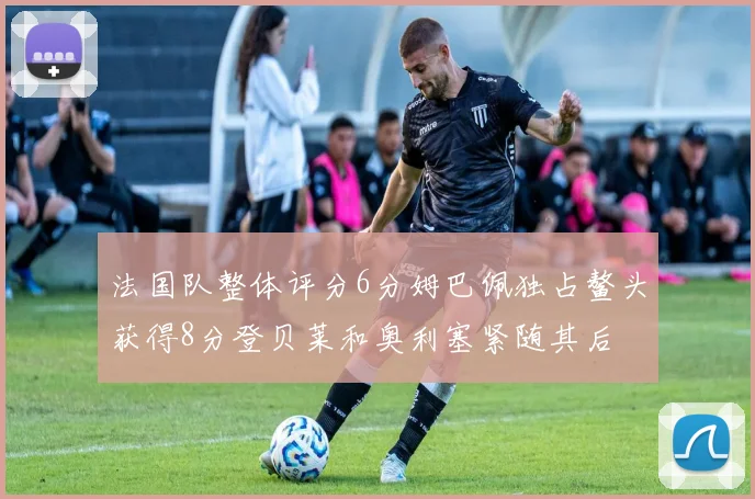 法国队整体评分6分姆巴佩独占鳌头获得8分登贝莱和奥利塞紧随其后