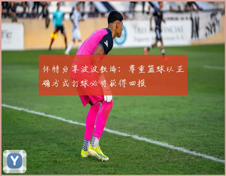 怀特分享波波教诲：尊重篮球以正确方式打球必将获得回报