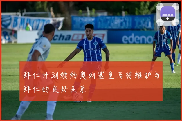 拜仁计划续约奥利塞皇马将维护与拜仁的良好关系