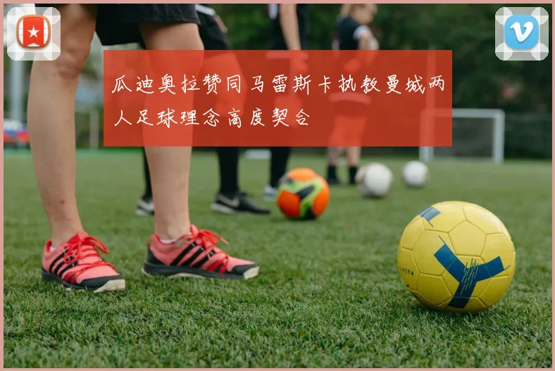 瓜迪奥拉赞同马雷斯卡执教曼城两人足球理念高度契合