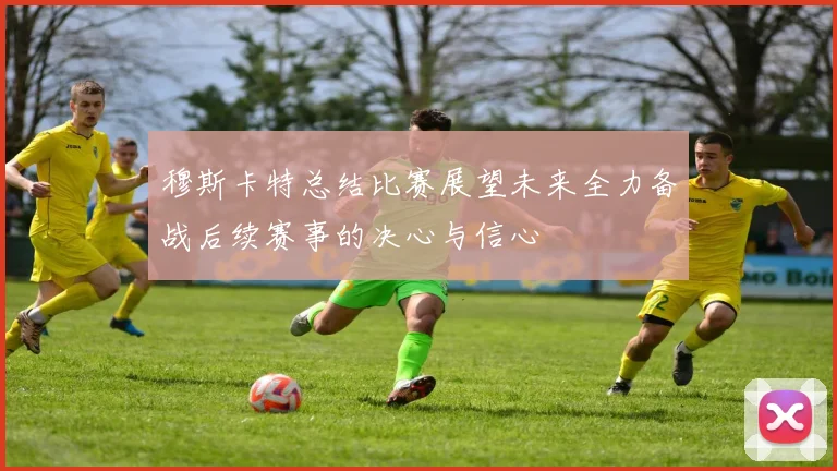 穆斯卡特总结比赛展望未来全力备战后续赛事的决心与信心